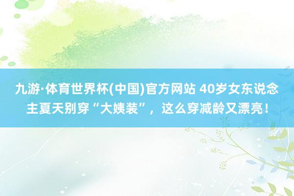 九游·体育世界杯(中国)官方网站 40岁女东说念主夏天别穿“大姨装”，这么穿减龄又漂亮！