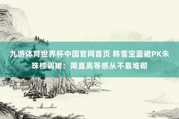 九游体育世界杯中国官网首页 韩雪宝蓝裙PK朱珠棕调裙：简直高等感从不靠堆砌