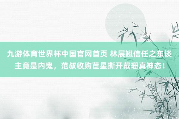 九游体育世界杯中国官网首页 林展翘信任之东谈主竟是内鬼,范叔收购茞星撕开戴珊真神态!