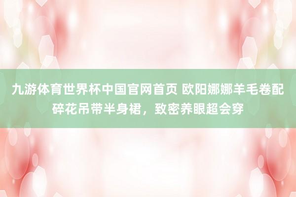 九游体育世界杯中国官网首页 欧阳娜娜羊毛卷配碎花吊带半身裙，致密养眼超会穿