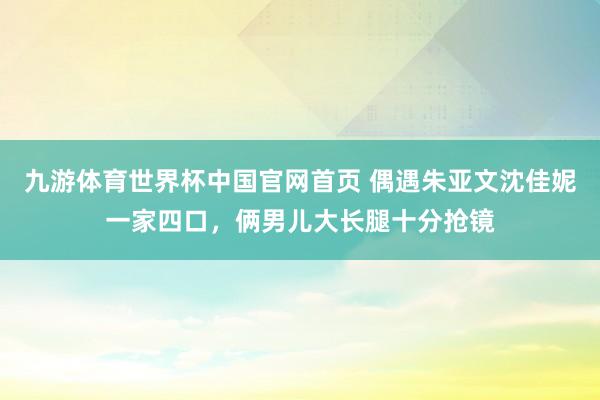 九游体育世界杯中国官网首页 偶遇朱亚文沈佳妮一家四口,俩男儿大长腿十分抢镜