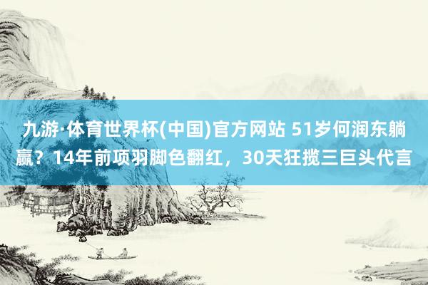 九游·体育世界杯(中国)官方网站 51岁何润东躺赢?14年前项羽脚色翻红,30天狂揽三巨头代言