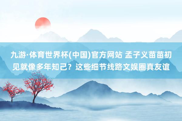 九游·体育世界杯(中国)官方网站 孟子义苗苗初见就像多年知己?这些细节线路文娱圈真友谊