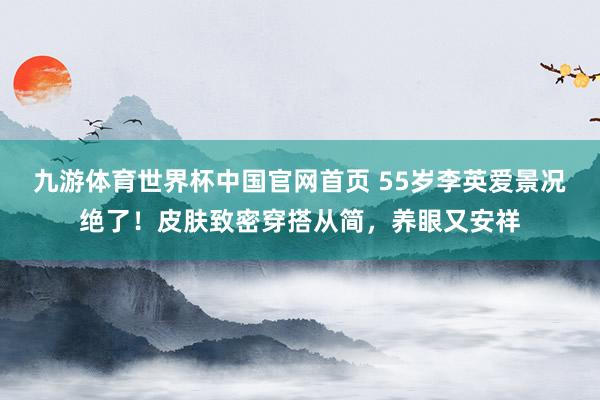 九游体育世界杯中国官网首页 55岁李英爱景况绝了!皮肤致密穿搭从简,养眼又安祥