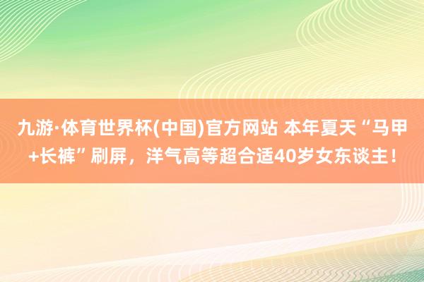 九游·体育世界杯(中国)官方网站 本年夏天“马甲+长裤”刷屏,洋气高等超合适40岁女东谈主!
