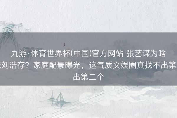 九游·体育世界杯(中国)官方网站 张艺谋为啥独宠刘浩存?家庭配景曝光,这气质文娱圈真找不出第二个