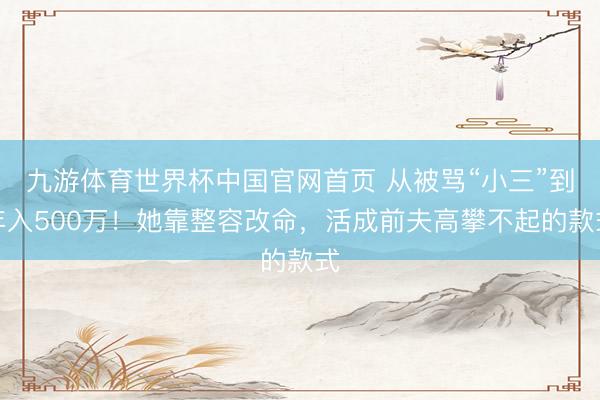 九游体育世界杯中国官网首页 从被骂“小三”到年入500万!她靠整容改命,活成前夫高攀不起的款式