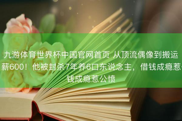 九游体育世界杯中国官网首页 从顶流偶像到搬运工日薪600!他被封杀7年养6口东说念主,借钱成瘾惹公愤