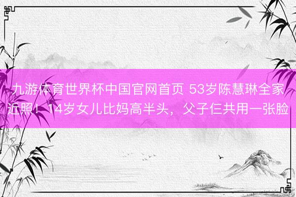 九游体育世界杯中国官网首页 53岁陈慧琳全家近照!14岁女儿比妈高半头,父子仨共用一张脸
