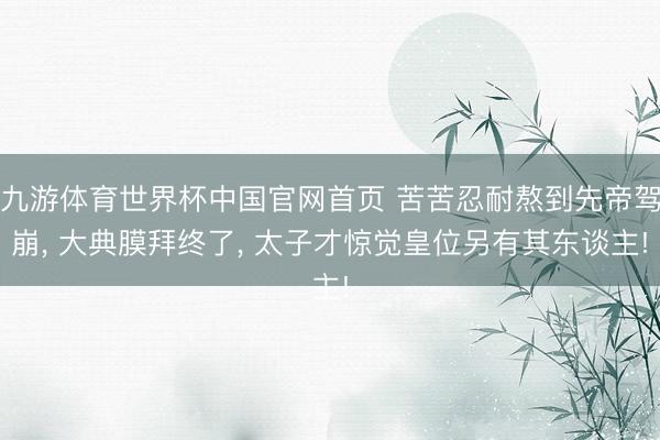 九游体育世界杯中国官网首页 苦苦忍耐熬到先帝驾崩, 大典膜拜终了, 太子才惊觉皇位另有其东谈主!