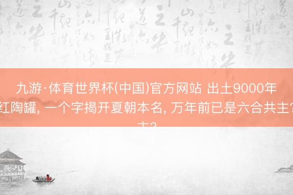 九游·体育世界杯(中国)官方网站 出土9000年红陶罐, 一个字揭开夏朝本名, 万年前已是六合共主?
