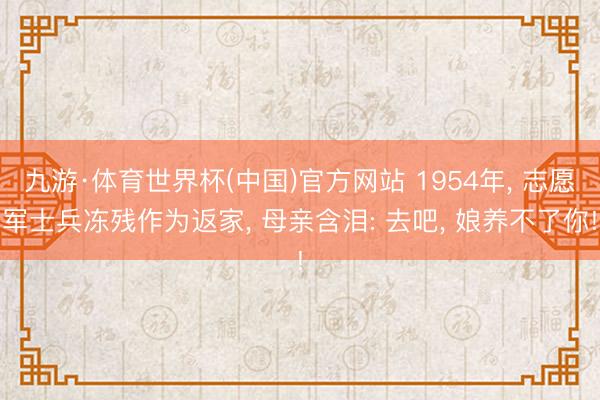 九游·体育世界杯(中国)官方网站 1954年, 志愿军士兵冻残作为返家, 母亲含泪: 去吧, 娘养不了你!