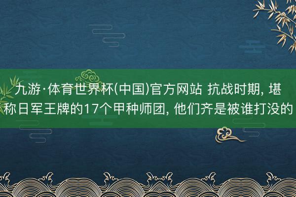 九游·体育世界杯(中国)官方网站 抗战时期, 堪称日军王牌的17个甲种师团, 他们齐是被谁打没的