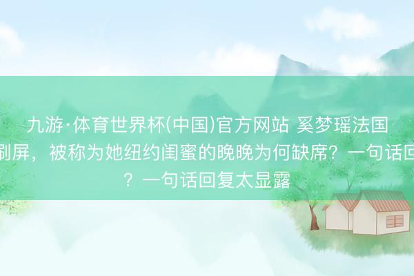 九游·体育世界杯(中国)官方网站 奚梦瑶法国古堡大婚刷屏,被称为她纽约闺蜜的晚晚为何缺席?一句话回复太显露