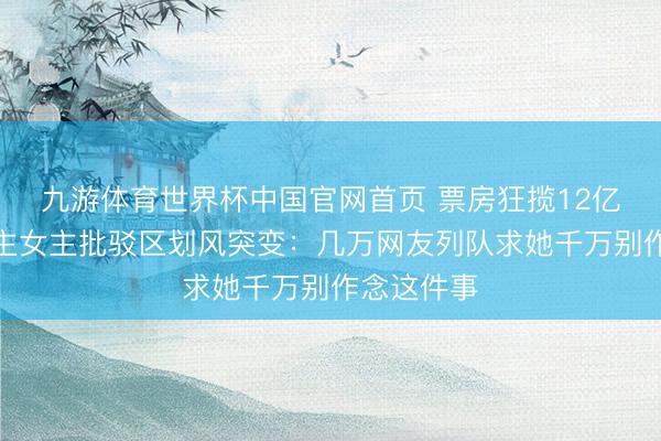 九游体育世界杯中国官网首页 票房狂揽12亿,素东谈主女主批驳区划风突变:几万网友列队求她千万别作念这件事