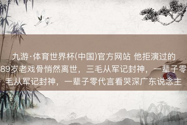 九游·体育世界杯(中国)官方网站 他拒演过的司马懿成了千古经典!89岁老戏骨悄然离世,三毛从军记封神,一辈子零代言看哭深广东说念主