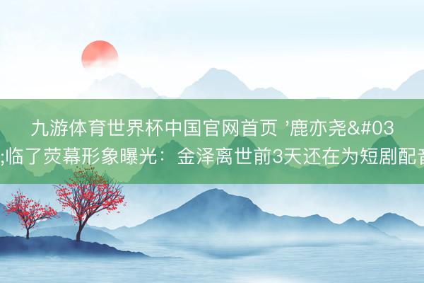 九游体育世界杯中国官网首页 '鹿亦尧'临了荧幕形象曝光:金泽离世前3天还在为短剧配音