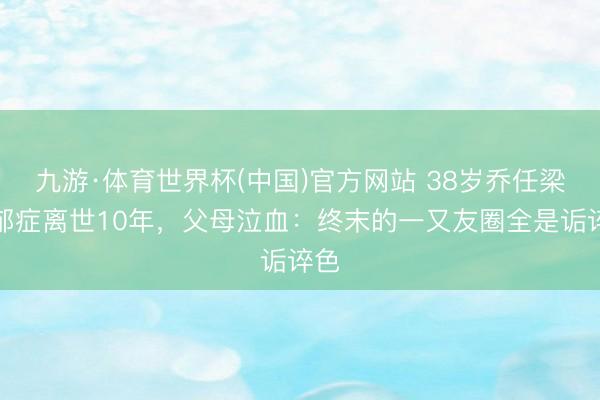 九游·体育世界杯(中国)官方网站 38岁乔任梁抑郁症离世10年,父母泣血:终末的一又友圈全是诟谇色