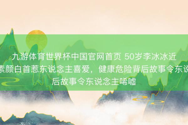 九游体育世界杯中国官网首页 50岁李冰冰近照曝光,素颜白首惹东说念主喜爱,健康危险背后故事令东说念主唏嘘