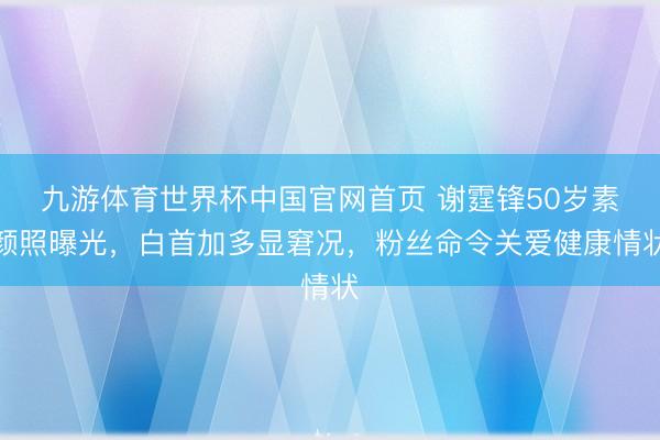 九游体育世界杯中国官网首页 谢霆锋50岁素颜照曝光,白首加多显窘况,粉丝命令关爱健康情状