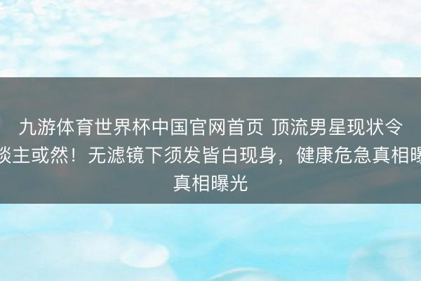 九游体育世界杯中国官网首页 顶流男星现状令东谈主或然!无滤镜下须发皆白现身,健康危急真相曝光