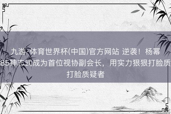 九游·体育世界杯(中国)官方网站 逆袭!杨幂冲破85神志式成为首位视协副会长,用实力狠狠打脸质疑者