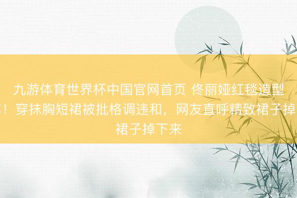 九游体育世界杯中国官网首页 佟丽娅红毯造型翻车!穿抹胸短裙被批格调违和,网友直呼精致裙子掉下来