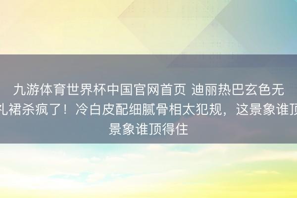 九游体育世界杯中国官网首页 迪丽热巴玄色无肩带礼裙杀疯了!冷白皮配细腻骨相太犯规,这景象谁顶得住