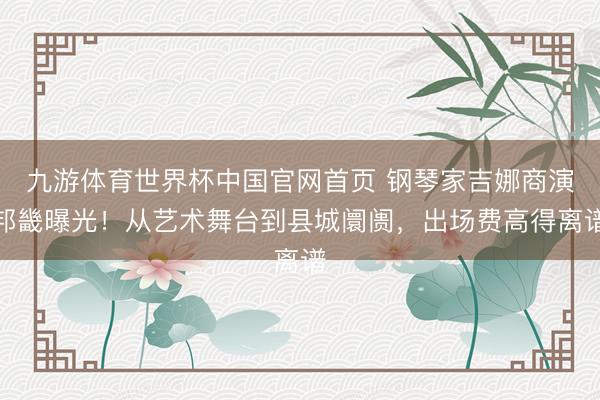 九游体育世界杯中国官网首页 钢琴家吉娜商演邦畿曝光!从艺术舞台到县城阛阓,出场费高得离谱