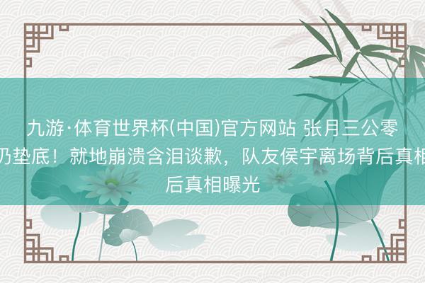 九游·体育世界杯(中国)官方网站 张月三公零波折仍垫底!就地崩溃含泪谈歉,队友侯宇离场背后真相曝光
