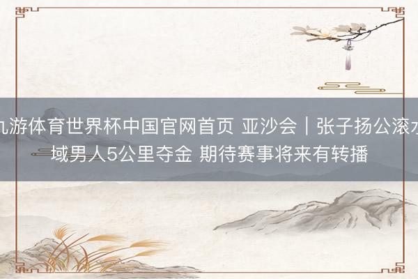 九游体育世界杯中国官网首页 亚沙会|张子扬公滚水域男人5公里夺金 期待赛事将来有转播