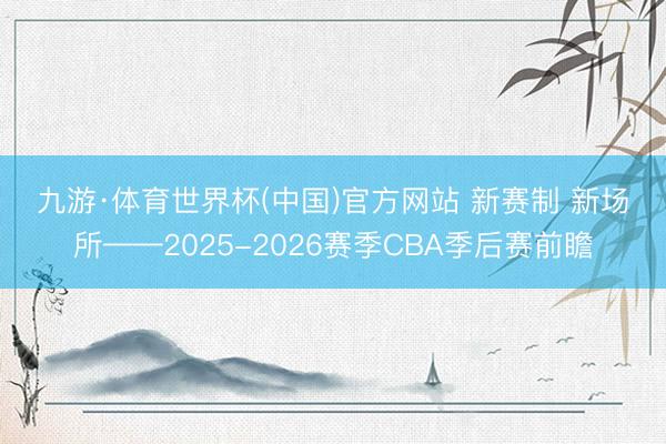 九游·体育世界杯(中国)官方网站 新赛制 新场所——2025-2026赛季CBA季后赛前瞻