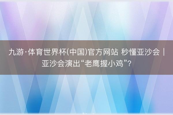 九游·体育世界杯(中国)官方网站 秒懂亚沙会|亚沙会演出“老鹰握小鸡”?