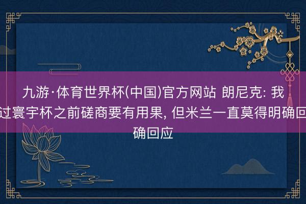 九游·体育世界杯(中国)官方网站 朗尼克: 我说过寰宇杯之前磋商要有用果, 但米兰一直莫得明确回应