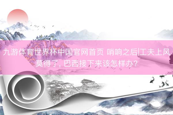 九游体育世界杯中国官网首页 哨响之后|工夫上风莫得了, 巴西接下来该怎样办?