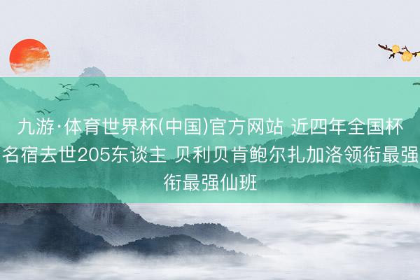 九游·体育世界杯(中国)官方网站 近四年全国杯参赛名宿去世205东谈主 贝利贝肯鲍尔扎加洛领衔最强仙班
