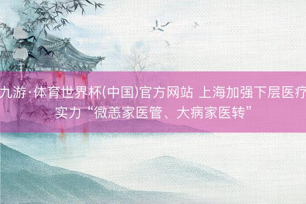 九游·体育世界杯(中国)官方网站 上海加强下层医疗实力 “微恙家医管、大病家医转”