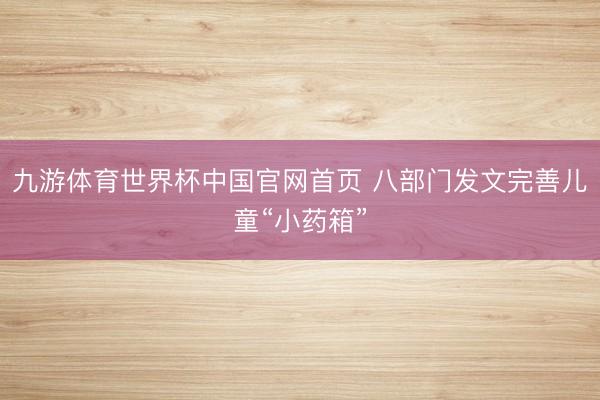 九游体育世界杯中国官网首页 八部门发文完善儿童“小药箱”