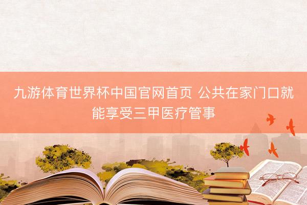 九游体育世界杯中国官网首页 公共在家门口就能享受三甲医疗管事
