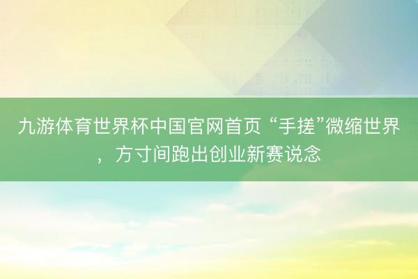 九游体育世界杯中国官网首页 “手搓”微缩世界,方寸间跑出创业新赛说念