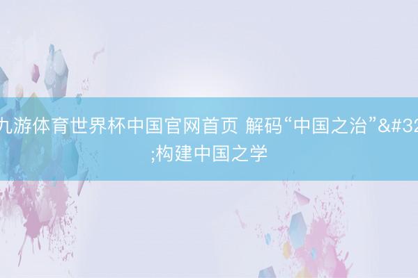 九游体育世界杯中国官网首页 解码“中国之治” 构建中国之学