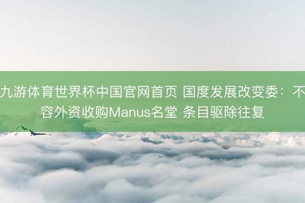 九游体育世界杯中国官网首页 国度发展改变委：不容外资收购Manus名堂 条目驱除往复