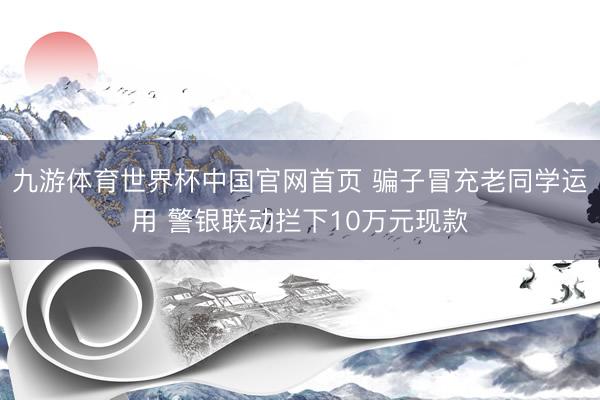 九游体育世界杯中国官网首页 骗子冒充老同学运用 警银联动拦下10万元现款