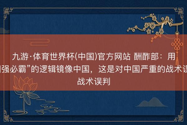 九游·体育世界杯(中国)官方网站 酬酢部:用“国强必霸”的逻辑镜像中国,这是对中国严重的战术误判