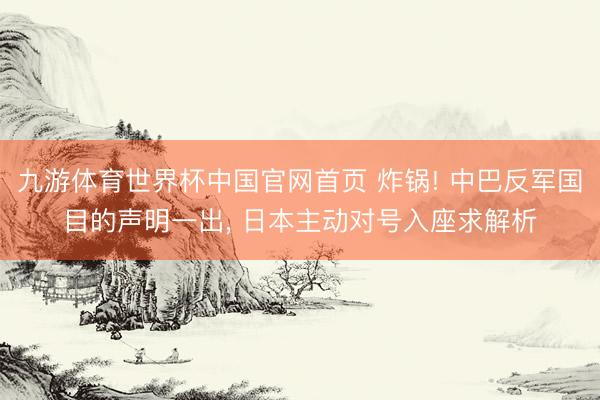 九游体育世界杯中国官网首页 炸锅! 中巴反军国目的声明一出， 日本主动对号入座求解析