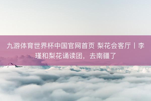 九游体育世界杯中国官网首页 梨花会客厅丨李瑾和梨花诵读团，去南疆了
