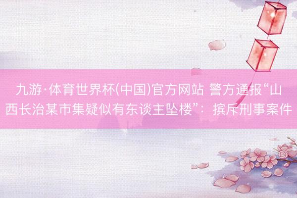 九游·体育世界杯(中国)官方网站 警方通报“山西长治某市集疑似有东谈主坠楼”:摈斥刑事案件