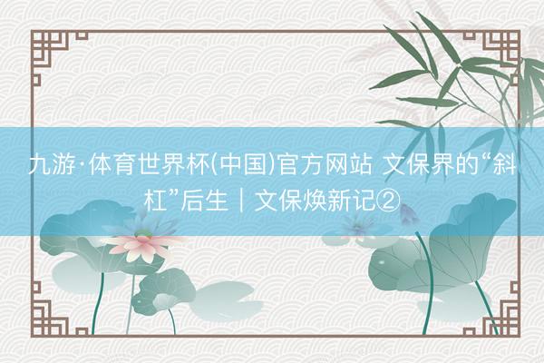 九游·体育世界杯(中国)官方网站 文保界的“斜杠”后生|文保焕新记②