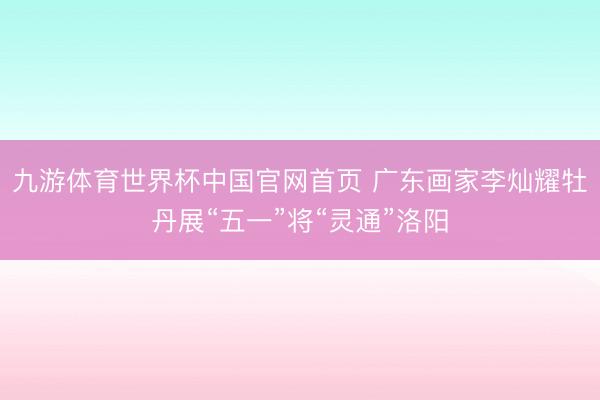 九游体育世界杯中国官网首页 广东画家李灿耀牡丹展“五一”将“灵通”洛阳