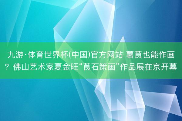 九游·体育世界杯(中国)官方网站 薯莨也能作画?佛山艺术家夏金旺“莨石策画”作品展在京开幕